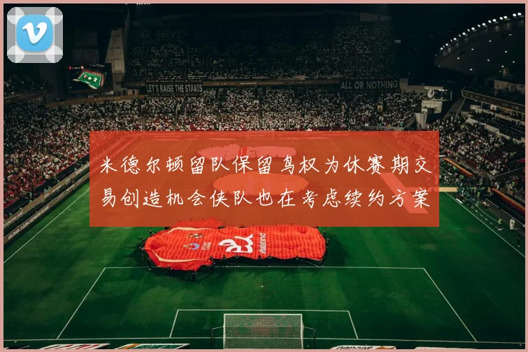 米德尔顿留队保留鸟权为休赛期交易创造机会侠队也在考虑续约方案
