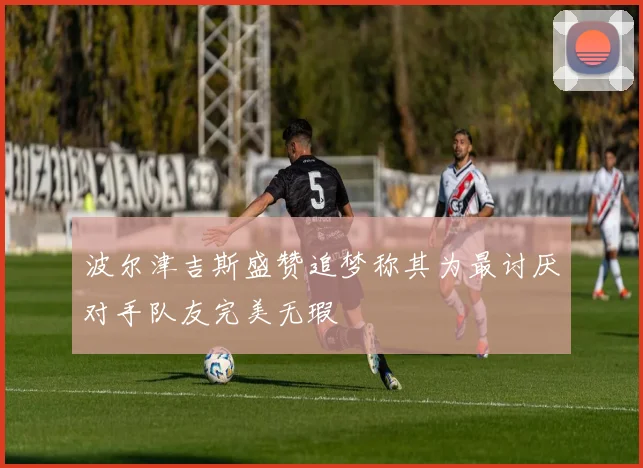 波尔津吉斯盛赞追梦称其为最讨厌对手队友完美无瑕