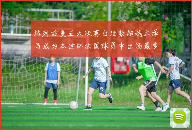 格列兹曼五大联赛出场数超越本泽马成为本世纪法国球员中出场最多者