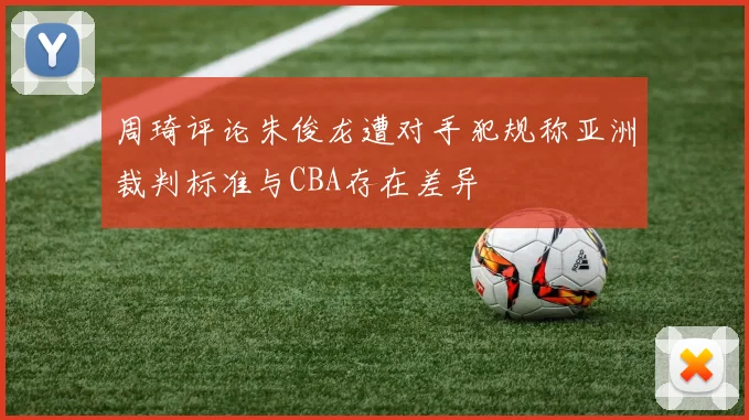 周琦评论朱俊龙遭对手犯规称亚洲裁判标准与CBA存在差异