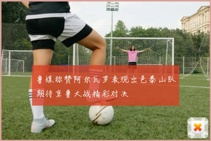 鲁媒称赞阿尔瓦罗表现出色泰山队期待京鲁大战精彩对决