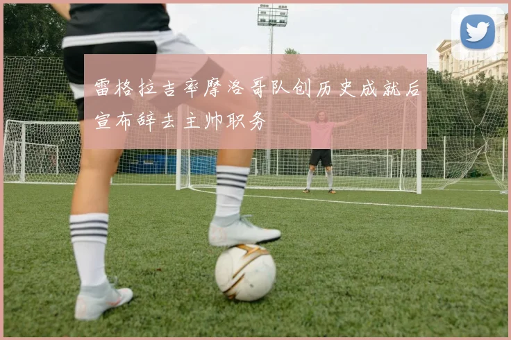 雷格拉吉率摩洛哥队创历史成就后宣布辞去主帅职务