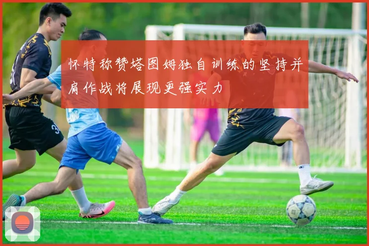 怀特称赞塔图姆独自训练的坚持并肩作战将展现更强实力