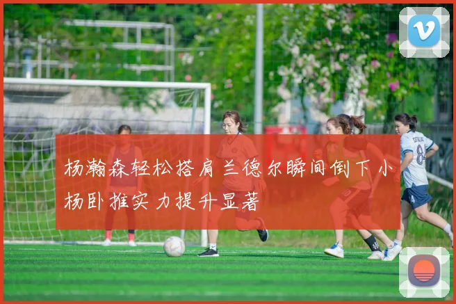 杨瀚森轻松搭肩兰德尔瞬间倒下小杨卧推实力提升显著